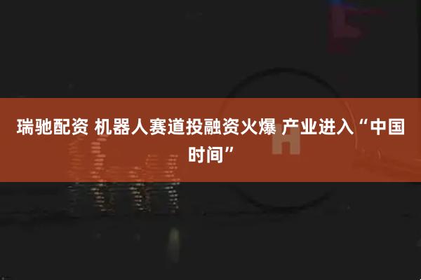 瑞驰配资 机器人赛道投融资火爆 产业进入“中国时间”