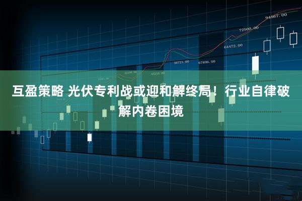 互盈策略 光伏专利战或迎和解终局！行业自律破解内卷困境
