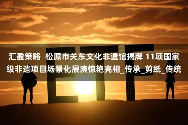 汇盈策略  松原市关东文化非遗馆揭牌 11项国家级非遗项目场景化展演惊艳亮相_传承_剪纸_传统
