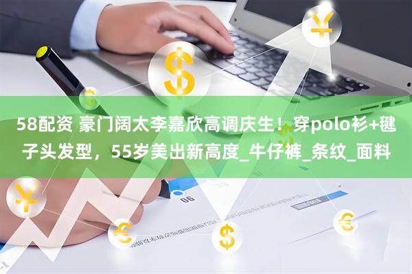 58配资 豪门阔太李嘉欣高调庆生！穿polo衫+毽子头发型，55岁美出新高度_牛仔裤_条纹_面料