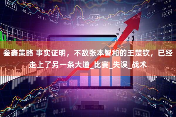 叁鑫策略 事实证明，不敌张本智和的王楚钦，已经走上了另一条大道_比赛_失误_战术