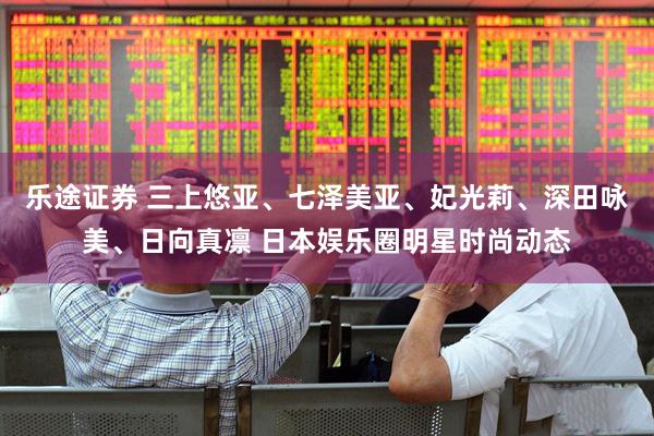 乐途证券 三上悠亚、七泽美亚、妃光莉、深田咏美、日向真凛 日本娱乐圈明星时尚动态