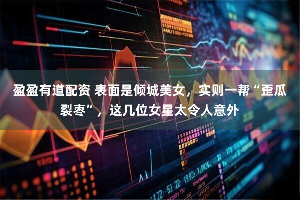 盈盈有道配资 表面是倾城美女，实则一帮“歪瓜裂枣”，这几位女星太令人意外