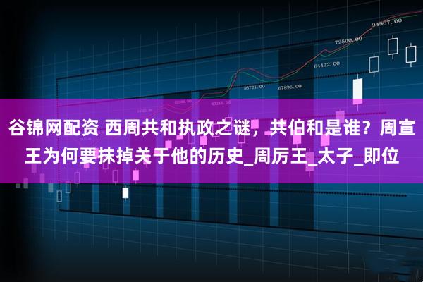 谷锦网配资 西周共和执政之谜，共伯和是谁？周宣王为何要抹掉关于他的历史_周厉王_太子_即位
