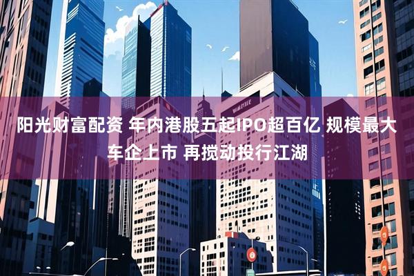 阳光财富配资 年内港股五起IPO超百亿 规模最大车企上市 再搅动投行江湖