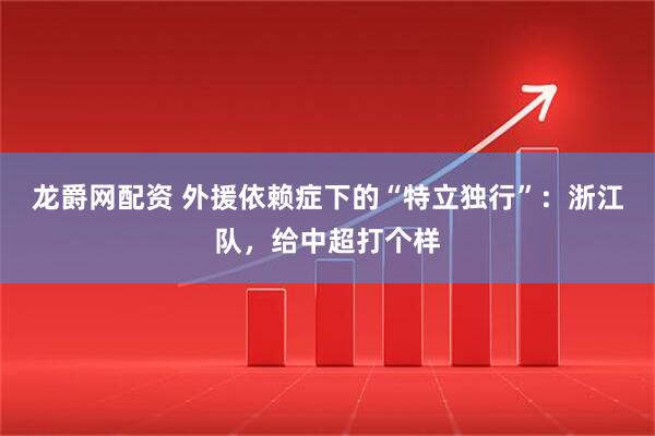 龙爵网配资 外援依赖症下的“特立独行”：浙江队，给中超打个样