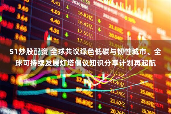 51炒股配资 全球共议绿色低碳与韧性城市、全球可持续发展灯塔倡议知识分享计划再起航