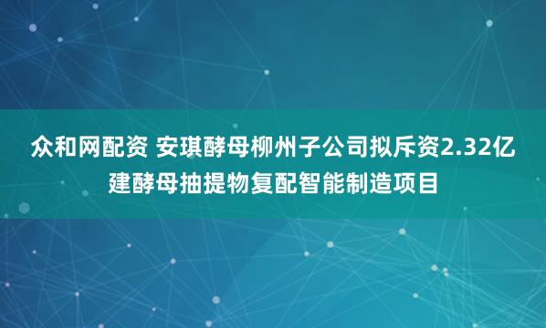 众和网配资 安琪酵母柳州子公司拟斥资2.32亿建酵母抽提物复配智能制造项目