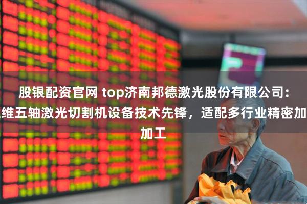 股银配资官网 top济南邦德激光股份有限公司：三维五轴激光切割机设备技术先锋，适配多行业精密加工