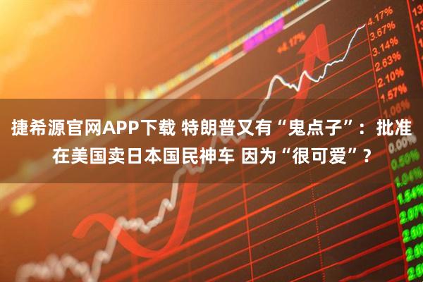 捷希源官网APP下载 特朗普又有“鬼点子”：批准在美国卖日本国民神车 因为“很可爱”？