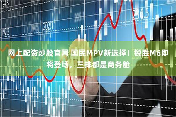 网上配资炒股官网 国民MPV新选择！锐胜M8即将登场，三排都是商务舱