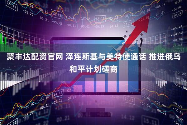 聚丰达配资官网 泽连斯基与美特使通话 推进俄乌和平计划磋商