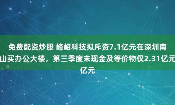 免费配资炒股 峰岹科技拟斥资7.1亿元在深圳南山买办公大楼，第三季度末现金及等价物仅2.31亿元
