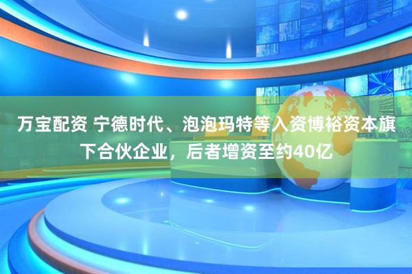 万宝配资 宁德时代、泡泡玛特等入资博裕资本旗下合伙企业，后者增资至约40亿