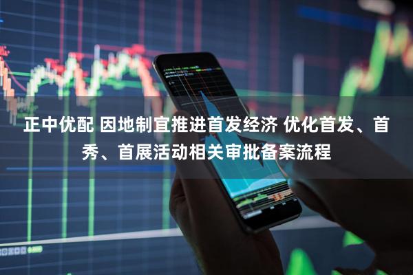 正中优配 因地制宜推进首发经济 优化首发、首秀、首展活动相关审批备案流程